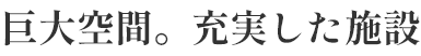 巨大空間。充実した施設。