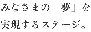 みなさまの「夢」を実現するステージ